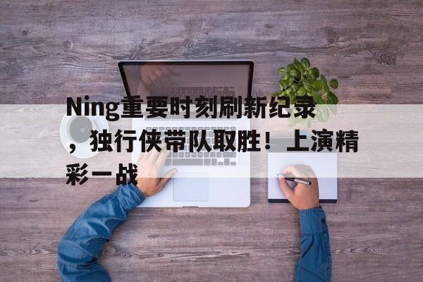 Ning重要时刻刷新纪录，独行侠带队取胜！上演精彩一战的简单介绍