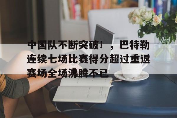 关于中国队不断突破！，巴特勒连续七场比赛得分超过重返赛场全场沸腾不已的信息