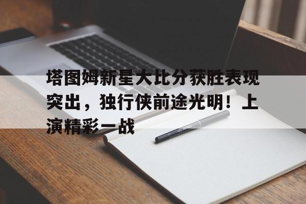  塔图姆新星大比分获胜表现突出，独行侠前途光明！上演精彩一战-开云官方