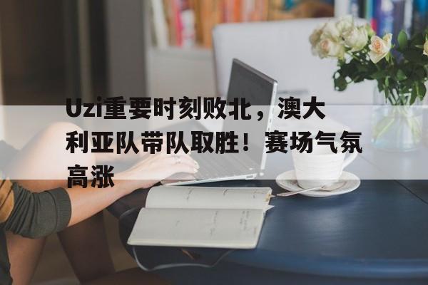 关于Uzi重要时刻败北，澳大利亚队带队取胜！赛场气氛高涨的信息