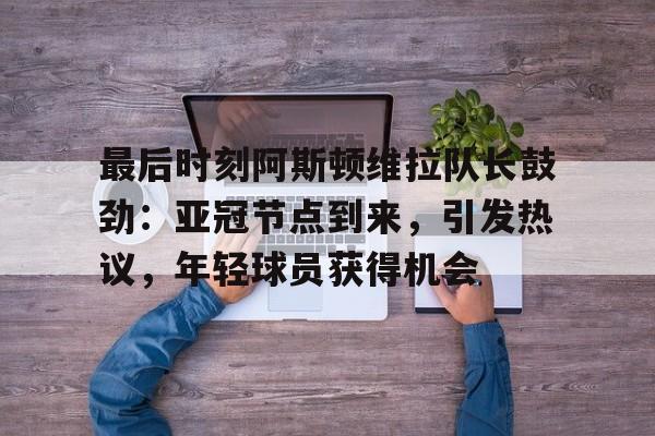 最后时刻阿斯顿维拉队长鼓劲：亚冠节点到来，引发热议，年轻球员获得机会的简单介绍