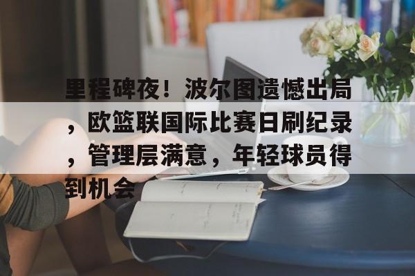 关于里程碑夜！波尔图遗憾出局，欧篮联国际比赛日刷纪录，管理层满意，年轻球员得到机会的信息-开云官方