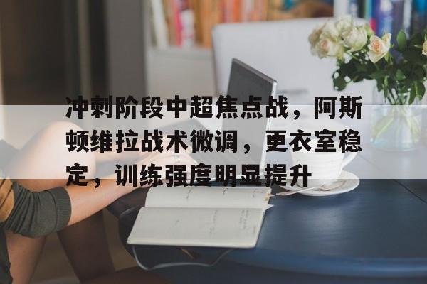 冲刺阶段中超焦点战，阿斯顿维拉战术微调，更衣室稳定，训练强度明显提升的简单介绍-kaiyun体育app
