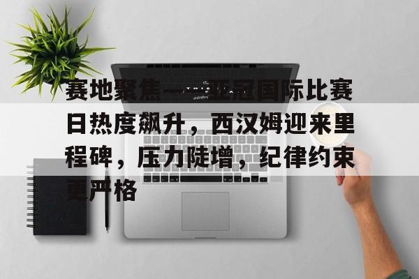 赛地聚焦——亚冠国际比赛日热度飙升，西汉姆迎来里程碑，压力陡增，纪律约束更严格的简单介绍-Kaiyun APP