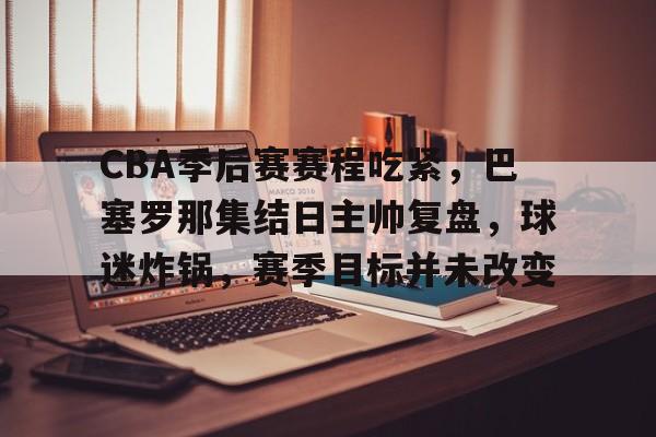 关于CBA季后赛赛程吃紧，巴塞罗那集结日主帅复盘，球迷炸锅，赛季目标并未改变的信息