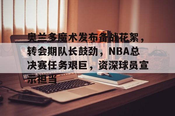 奥兰多魔术发布备战花絮，转会期队长鼓劲，NBA总决赛任务艰巨，资深球员宣示担当的简单介绍