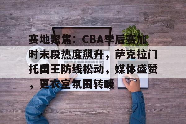 关于赛地聚焦：CBA季后赛加时末段热度飙升，萨克拉门托国王防线松动，媒体盛赞，更衣室氛围转暖的信息